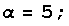 α = 5 ;