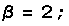 β = 2 ;